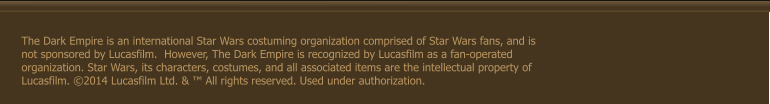 The Dark Empire is an international Star Wars costuming organization comprised of Star Wars fans, and is not sponsored by Lucasfilm.  However, The Dark Empire is recognized by Lucasfilm as a fan-operated organization. Star Wars, its characters, costumes, and all associated items are the intellectual property of Lucasfilm. �2014 Lucasfilm Ltd. & � All rights reserved. Used under authorization.